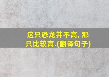 这只恐龙并不高, 那只比较高.(翻译句子)